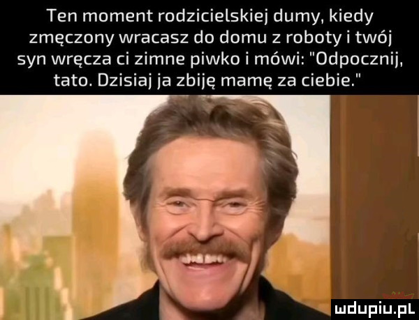 ten moment rodzicielskiej dumy. kiedy zmęczony wracasz do domu z roboty i trói syn wręcza ci zimne piwko i mówi odpocznii tato. dzisiai ja zbiję mamę za ciebie