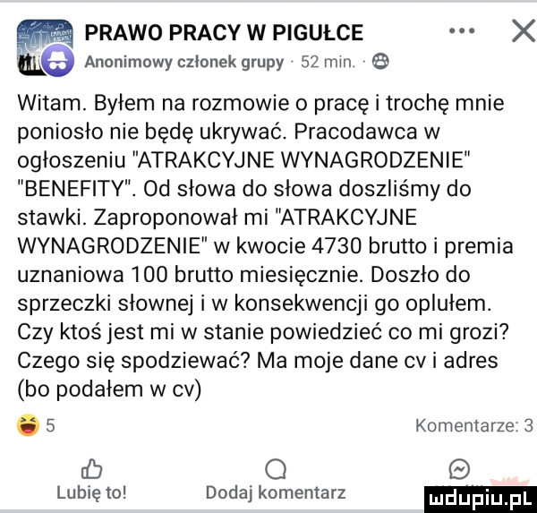 prawo pracy w pigulce x m anonimowy członek grupy    min   witam. byłem na rozmowie o pracę i trochę mnie poniosło nie będę ukrywać. pracodawca w ogłoszeniu atrakcyjne wynagrodzenie benefity. od słowa do słowa doszliśmy do stawki. zaproponował mi atrakcyjne wynagrodzenie w kwocie      brutto i premia uznaniowa     brutto miesięcznie. doszło do sprzeczki słownej iw konsekwencji go oplułem. czy ktoś jest mi w stanie powiedzieć co mi grozi czego się spodziewać ma moje dane cv i adres bo podałem w cv.   komentarze   rb q lubię to dodaj komentarz