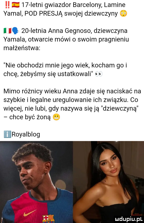 istni gwiazdor barcelony lamine yamal pod presją swojej dziewczyny i l.    ietnia anna gegnoso dziewczyna yamaha otwarcie mówi o swoim pragnieniu małżeństwa nie obchodzi mnie jego wiek kocham goi chcę żebyśmy się ustatkowali mimo różnicy wieku anna zdaje się naciskać na szybkie i legalne uregulowanie ich związku co więcej nie lubi gdy nazywa się ją dziewczyną chce byc żoną royalblog