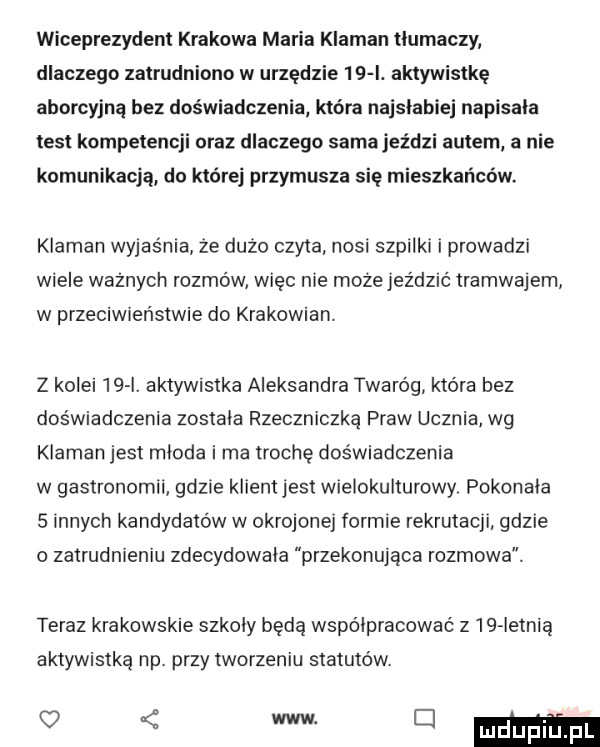 wiceprezydent krakowa maria klaman tlumaczy dlaczego zatrudniono w urzędzie    i. aktywistkę aborcyjną bez doświadczenia która najsłabiej napisala test kompetencji oraz dlaczego samajeździ autem a nie komunikacją do której przymusza się mieszkańców. klaman wyjaśnia że dużo czyta nosi szpilki i prowadzi wiele ważnych rozmów więc nie mozejez dać tramwajem w przeciwieństwie do krakowian. z kolei    i. aktywistka aleksandra twaróg która bez doświadczenia zostala rzeczniczką praw ucznia wg klaman jest mloda i ma trochę doświadczenia w gastronomii gdzie klientjest wielokulturowy pokonala   innych kandydatów w okrojonej formie rekrutacji gdzie o zatrudnieniu zdecydowala przekonujaca rozmowa. teraz krakowskie szkoly będą wipo lpracować     ietnią aktywistką np. przy tworzeniu statutów. v mmmma