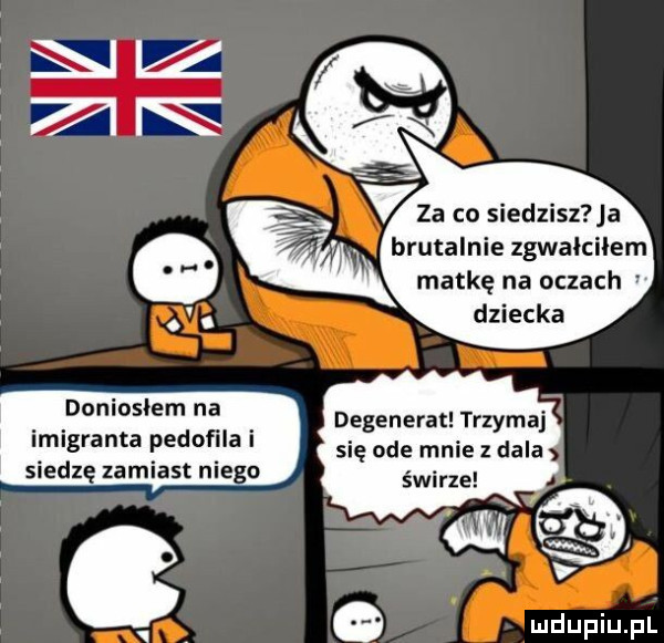 niz brutalnie zgwałciłem matkę na oczach duninsłem na imigranta pedofila i siedzę zamiast nie o degenerat trzymaj się ode mnie z dala świrze