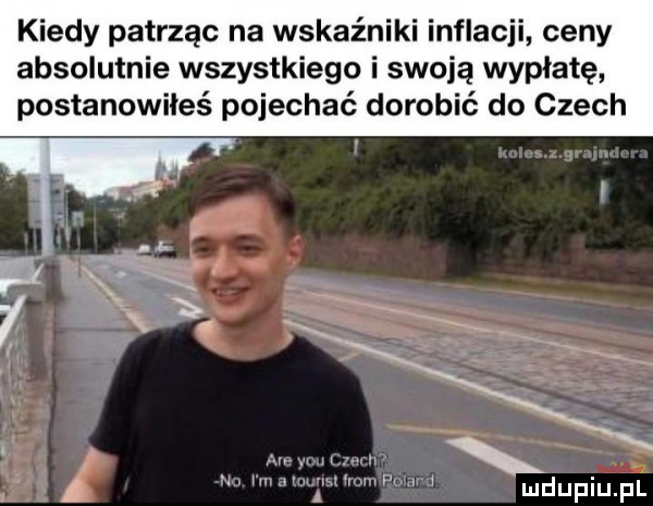 kiedy patrząc na wskaźniki inflacji ceny absolutnie wszystkiego i swoją wypłatę postanowiłeś pojechać dorobić do czech mdupiupi