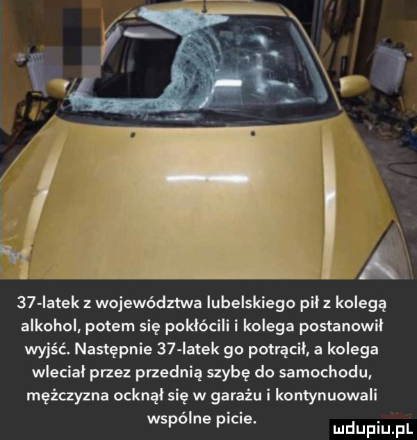 iatek z województwa lubelskiego pil z kolegą alkohol potem się pokłócili i kolega postanowil wyjść. następnie    iatek go potrącil a kolega wlecial przez przednią szybę do samochodu mężczyzna ocknąl się w garażu i kontynuowali wspólne picie