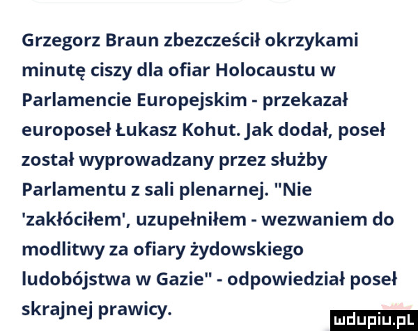 grzegorz braun zbezcześcił okrzykami minutę ciszy dla ofiar holocaustu w parlamencie europejskim przekazal europoseł łukasz kohut. jak dodał poseł został wyprowadzany przez służby parlamentu z sali plenarnej. nie zakłóciłem uzupełniłem wezwaniem do modlitwy za ofiary żydowskiego ludobójstwa w gazie odpowiedział posel skrajnej prawicy