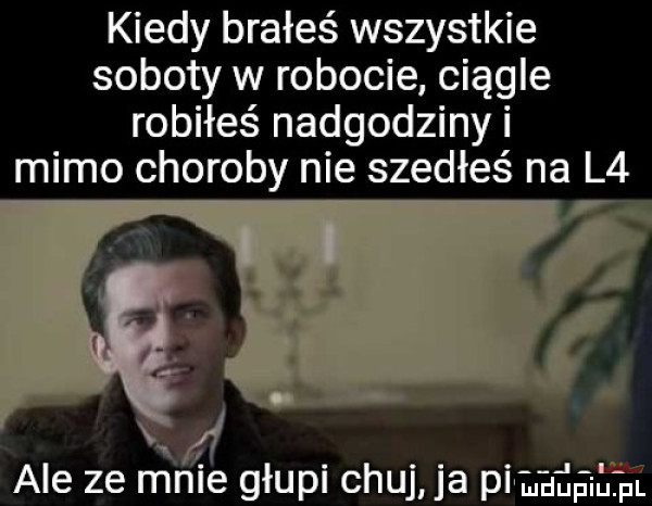 kiedy brałeś wszystkie soboty w robocie ciągle robiłeś nadgodziny i mimo choroby nie szedłeś na l  ale ze rrłnie głupi chuj ja pi