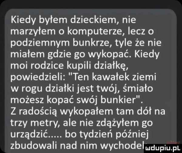 kiedy byłem dzieckiem nie marzyłem o komputerze lecz o podziemnym bunkrze tyle że nie miałem gdzie go wykopać. kiedy moi rodzice kupili działkę powiedzieli ten kawałek ziemi w rogu działki jest twój śmiało możesz kopać swój bunkier. z radością wykopałem tam dół na trzy metry ale nie zdążyłem go urządzić. bo tydzień później zbudowali nad nim wychodelququl