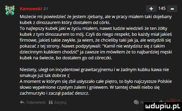 kamnwski zi     mażecie mi pcmiedzieć że jestem zjebany alów pracy mialem taki dojebany kubek z dinozaurem który doslakm od córka. to najlepszy kubek jaki w życiu mialem nawet ludzie wianu eli że len żółty kubek złym dinozaurem m ma. czyli du niego respekt. bo każdy mial jakieś ﬁrmewe. jakieś nkie mme. ja wiem ze chcieliby laki jak ja ale wgyaxil się pokazać z tej struny. nawet podpytywali kamil nie wstydzisz się z iakim dziecinnym kubkiem modlic ja zawsze im mowilem ze w najbamziej meski kubek na świecić bu musialem go ad córeczki. niesiemy ulegl on incydenwwi grawivaeyinemu w żadnym kubku kawa nie smakuje już lak debrze a momeniw którym się zali uslyszala cale piętra m bylo na czysasle polskie   mm wypełnione aysiym żalem i gniewem. w tamtej siwili niebo się zachmunm i zaczął padać ueszu o ulduelilth