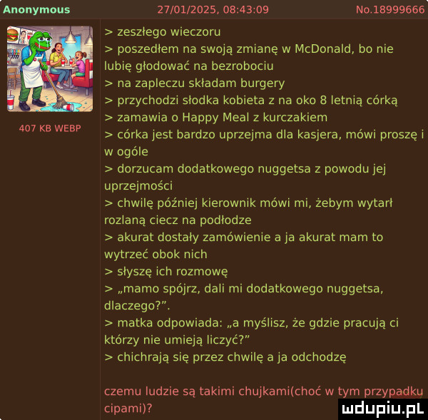 auonymous     kb wiar                     no          zeszłego wieczoru poszedłem na swoją zmianę w mcdonald bo nie lubię gmowac na bezrobociu na zapleczu skiadarri burgery przychodzi słodka kobieta z na oko a letnią corka zamawia o happy meli z kurczakiem córka jest bardzo uprzejma dba kasjera mo wi paszę i w ogóle dorzucam dodatkowego nuggetsa z powodu jej uprzejmości chwilę później kierownik mówi mi zebym wytari roziarią ciecz na podłodze akurat doataiy zamówienie aja akurat mam to wytrzec obok nich słysze icki mzmowę mamo spójrz dagi mi dadatkowega nuggetsa dlaczego. matka odpowiada a myślisz że gdzie pracuja ci którzy nie umiela liczyc chiciiraia się przez chwilę a ia odchodzę czemu ludzie sa takimi chujkamiichoć w tym przypadku cipami