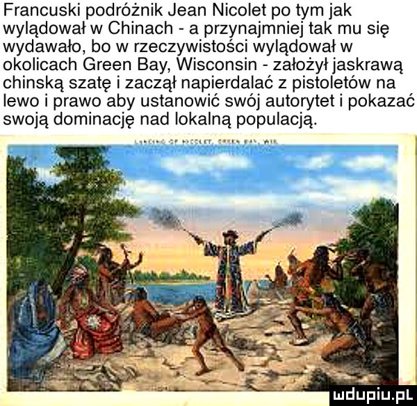 francuski podróżnik jean nikolet po tym jak wylądowałw chinach a przynajmniej tak mu się wydawało bo w rzeczywistości wylądował w okolicach green boy wisconsin założyłjaskrawą chijską szatę zaczął napierdalać z pistoletów na lewo i prawo aby ustanowić swój autorytet pokazać swoją dominację nad lokalną populacją