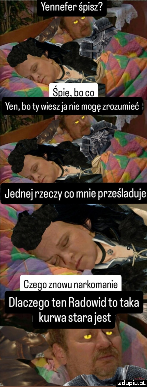 yennefer śpisz   fw z jednej rzeczy co mnie prześladuje n   cze   znowu narkomanie dlaczego ten radowid to taka e kurwastarajest i. n x heh igljźae xh