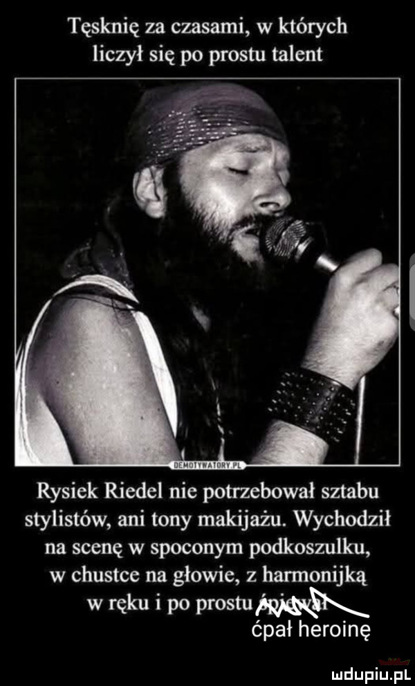 tęsknię za czasami w których liczył się po prestu talent rysiek riedel nie potrzebował sztabu stylistów ani tony makijażu. wychodził na scenę w spoconym podkoszulku w chustcc na głowie z harmonijką w ręku i po prestu ćpał heroinę