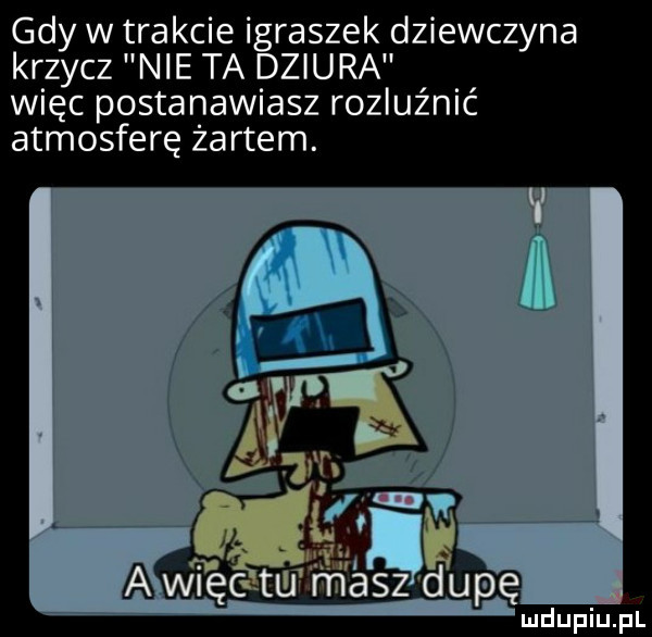 gdy w trakcie igraszek dziewczyna krzycz nie ta dziura więc postanawiasz rozluźnić atmosferę żartem