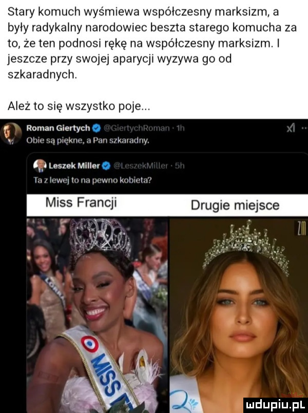 stary komuch wyśmiewa współczesny marksizm a były radykalny narodowiec beszta starego komucha za io ze ten podnosi rękę na współczesny marksizm. i jeszcze przy swojej aparycji wyzywa go od szkaradnych. ależ to się wszystko poje. roman giertych. mmmammwwarm kmumy. i leszek miller a i h w. j m pkuukmtm w miss franc drugie miejsce