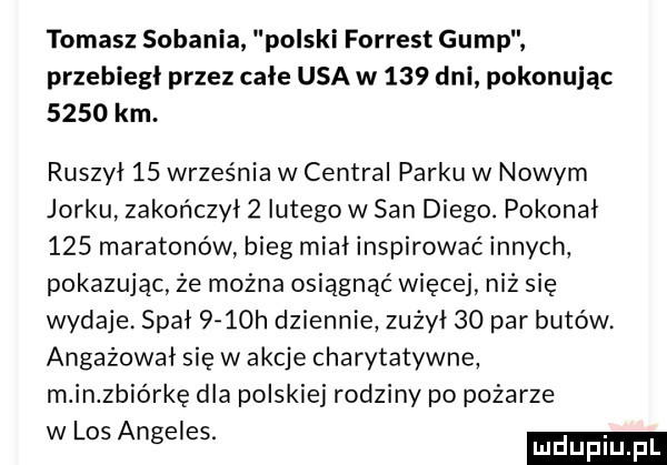 tomasz sobonia polski forrest gump przebiegł przez całe usa w     dni pokonując      km. ruszył    września w central parku w nowym jorku zakończył   lutego w san diego. pokonał     maratonów bieg miał inspirować innych pokazując że można osiągnąć więcej niż się wydaje. spał     h dziennie zużył    par butów. angażował się w akcje charytatywne m in zbiórkę dla polskiej rodziny po pożarze w los angeles. ludupl