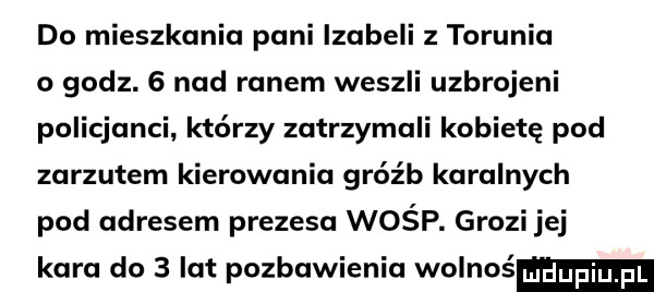 do mieszkania pani izabeli z torunia o godz.   nad ranem weszli uzbrojeni policjanci którzy zatrzymali kobietę pod zarzutem kierowania gróźb karalnych pod adresem prezesa wośp. grozi jej kara do   lat pozbawienia wolnoś