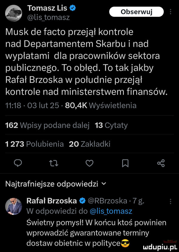 tomasa se lisjomasz munk de fanto przejął kontrole nad departamentem skarbu i nad wypłatami dla pracowników sektora publicznego. to obłęd. to takjakby rafał brzoska w południe przejął kontrole nad ministerstwem finansów.          lut        k wyświetlenia     wpisy podane dalej    cytaty       polubienia    zakladki o m n   najtrafniejsze odpowiedzi v rafał brzoska o rbrzoska   g. w odpowiedzi do ihs tomasz świetny pomysł w końcu ktoś powinien wprowadzić gwarantowane terminy dostaw obietnic w polityce mnpm pl