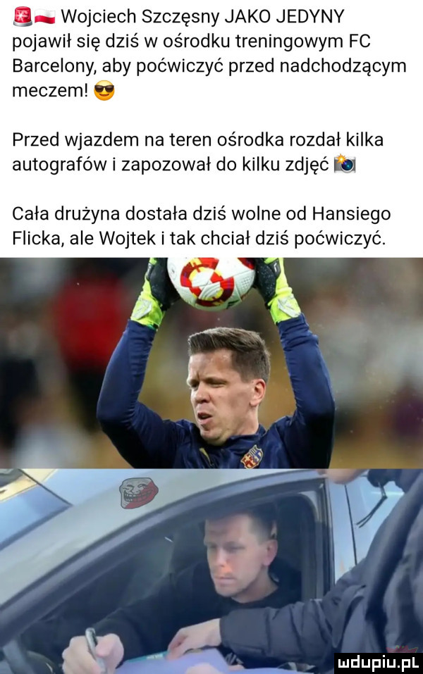 a wojciech szczęsny jako jedyny pojawił się dziś w ośrodku treningowym fc barcelony aby poćwiczyć przed nadchodzącym meczem i przed wjazdem na teren ośrodka rozdał kilka autografów i zapozowai do kilku zdjęć lud cała druzyna dostała dziś wolne od hansiego flicka ale wojtek i tak chciał dziś poćwiczyć.   l wdupiu pl