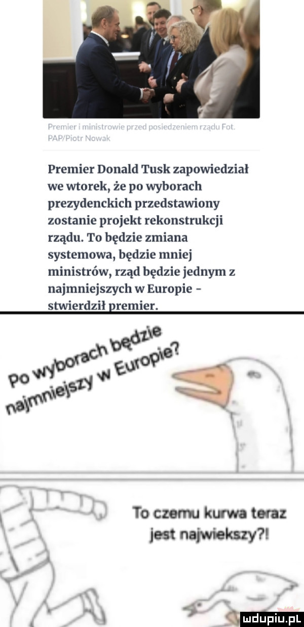 premier donald tusk zapowiedział we wtorek że po wyborach prezydenckich przedstawiony zostanie projekt rekonstrukcji rządu. to będzie zmiana systemowa będzie mniej ministrów rząd będzie jednym z najmniejszych w europie stwierdził remier. ź. to czemu kum ten jest najwiekszy. m  mm