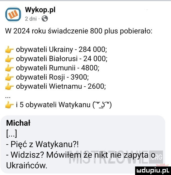 wykop pl   dm   w      roku świadczenie     plus pobierało obywateli ukrainy         obywateli białorusi        obywateli rumunii      b obywateli rosji      obywateli wietnamu      b i   obywateli watykanu lb michał pięć z watykanu widzisz mówiłem że nikt nie zapyta o ukraińców