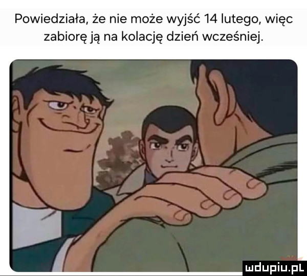 powiedziała że nie może wyjść    lutego więc zabiorę ją na kolację dzień wcześniej