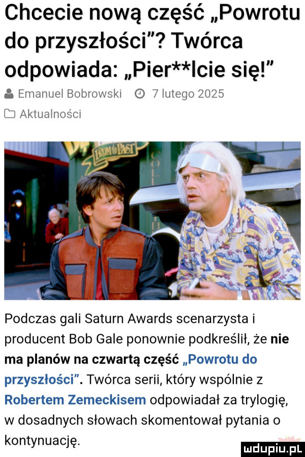 chcecie nową część powrotu do przyszłości twórca odpowiada puer cie się emanuei bobrowski o   lutego      ij aktuainosm podczas gali saturn awards scenarzysta i producent bob gale ponownie podkreślił że nie ma planów na czwartą część powrotu do przyszłości. twórca serii który wspólnie z robertem zemeckisem odpowiadał za trylogię w dosadnych słowach skomentował pytania o kontynuację