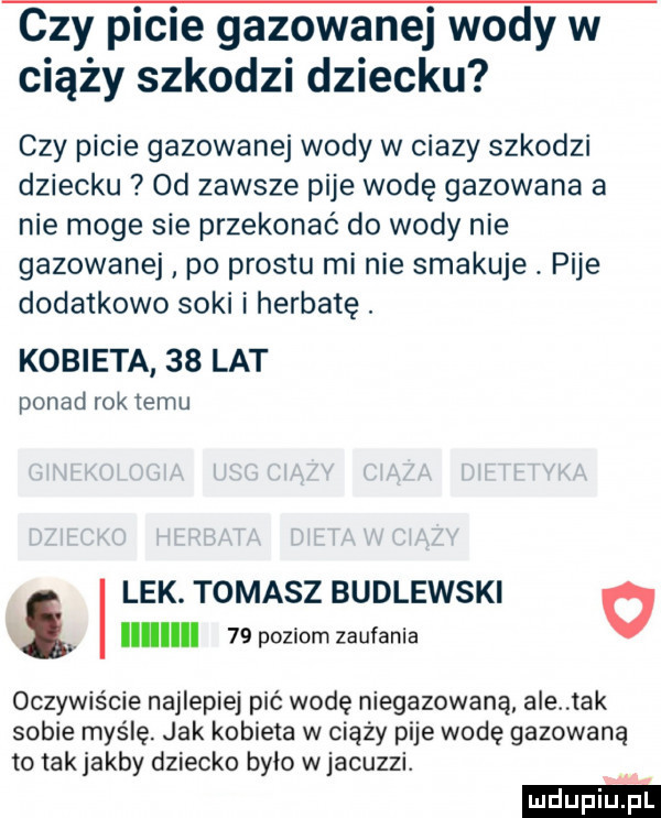 czy picie gazowanej wody w ciąży szkodzi dziecku czy picie gazowanej wody w ciazy szkodzi dziecku od zawsze pije wodę gazowana a nie moge sie przekonać do wody nie gazowanej po prestu mi nie smakuje. pije dodatkowo soki i herbatę. kobieta    lat ponad rok temu lek. tomasz budlewski o iii    poziom zaufania oczywiście najlepiej pić wodę niegazowana ale tak sobie myślę jak kobieta w ciąży pije wodę gazowana to tak jakby dziecko było w jacuzzi