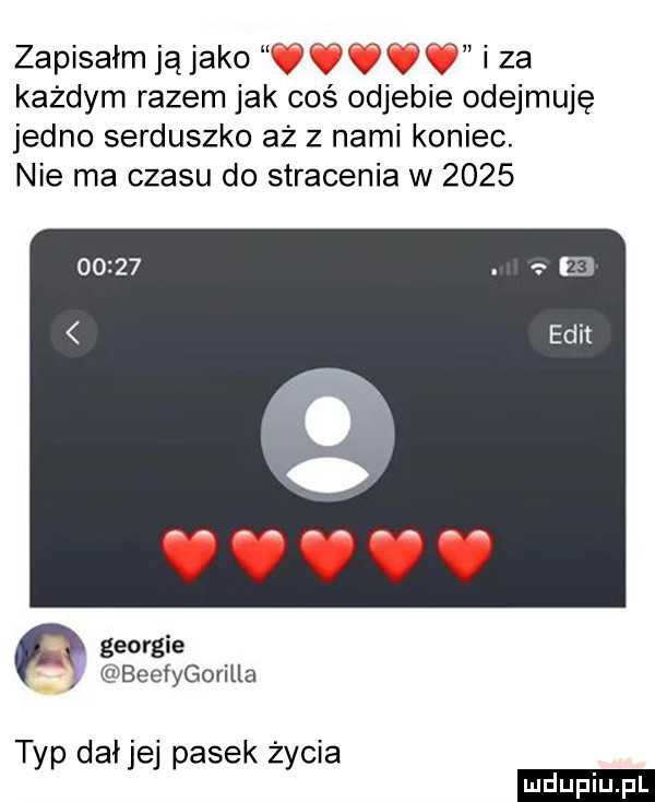 xr w zapisałm ją jako   tj v v i za każdym razem jak coś odjebie odejmuję jedno serduszko aż z nami koniec. nie ma czasu do stracenia w      p georgie beefygorilla t p dał e pasek ż cia y j y