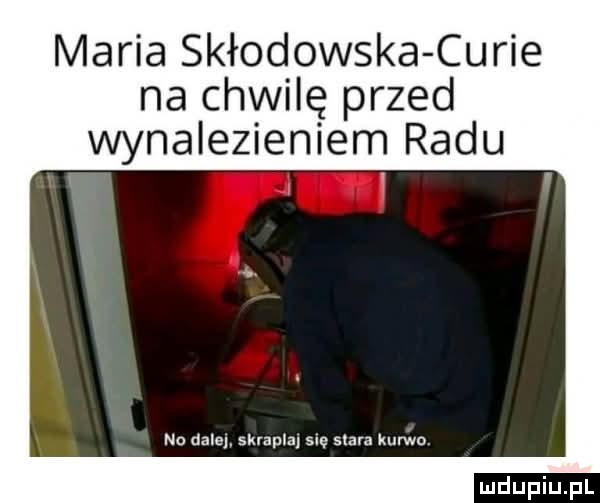 maria skłodowska curie na chwilę przed wynalezieniem radu no dale skrapla s stara kurwo