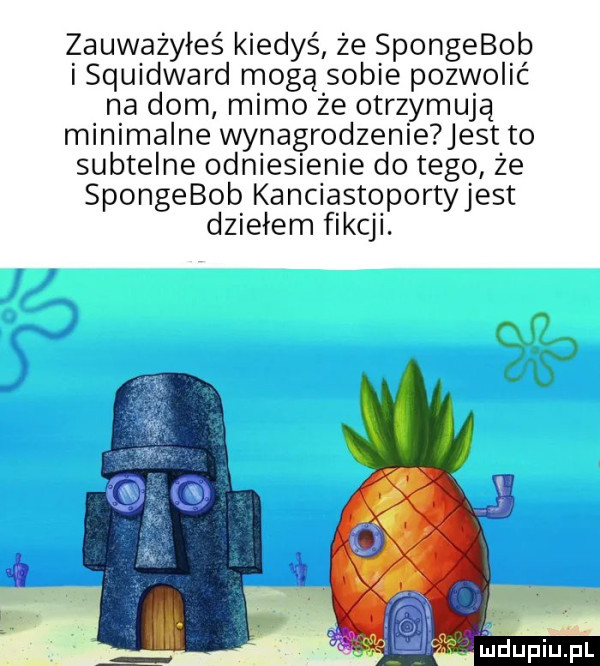 zauważyłeś kiedyś że spongebob sqwdward mogą sobie pozwolić na dom mimo że otrzymują minimalne wynagrodzenieuest. to subtelne odniesienie do tego że spongebob kanciaśtoportyjeśt dziełem fikcji