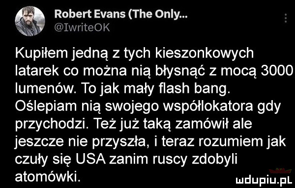 robert evans tee orly. iwliteok kupiłem jedną z tych kieszonkowych latarek co można nią błysnąć z mocą      lumenów. to jak mały flash bing. oślepiam nią swojego współlokatora gdy przychodzi. też już taką zamówił ale jeszcze nie przyszła i teraz rozumiem jak czuły się usa zanim ruscy zdobyli atomówki. mam