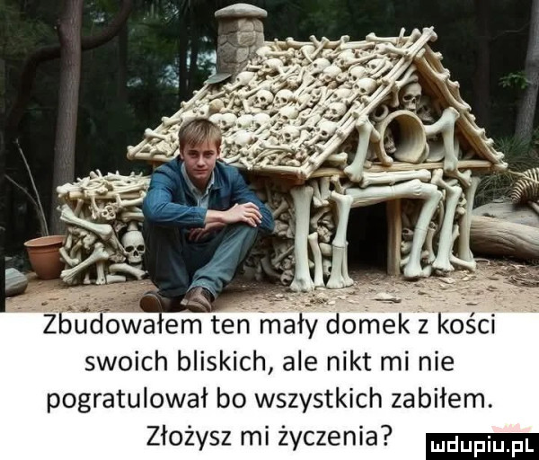 śudowa em tehtmały domek z kości swoich bliskich ale nikt mi nie pogratulował bo wszystkich zabiłem. złożysz mi życzenia duciu pl