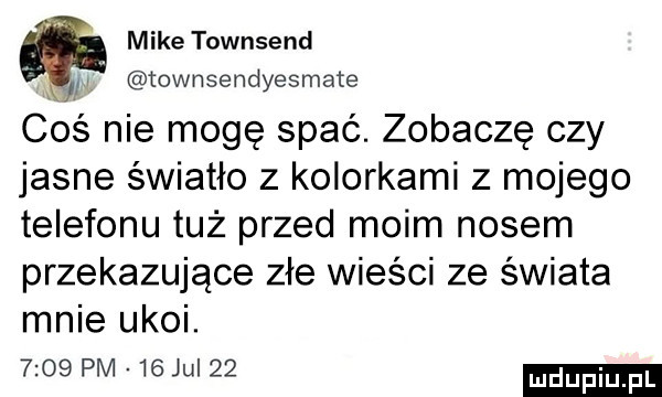 miketownsend townsendyesmate coś nie mogę spać. zobaczę czy jasne światło z kolorkami z mojego telefonu tuż przed moim nosem przekazujące złe wieści ze świata mnie ukoi.      pm   ju