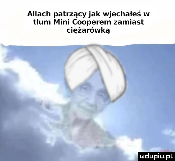 agiach patrzący jak wjechałeś w tłum mini cooperem zamiast ciężarówka ludu iu. l