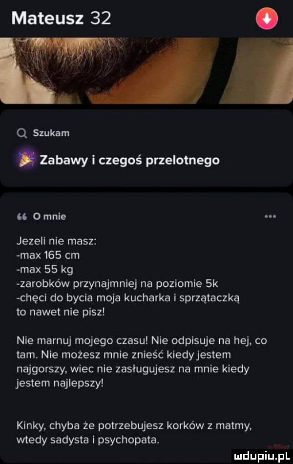 mateusz    q szukam. zabawy czegoś przelotnego    omule jezell nie masz max     cm max    kg zarobków przynajmniej na poziomie  k chęcl do bycia moja kucharka i sprzątaczka to nadetnie pisz nie marnuj mojego czasu nie odpisuje na hej. co tam. nie możesz mnie znieść kiedyjestem najgorszy. wiec nie zasługujesz na mnie kiedy jestem najlepszy kinky chyba że potrzebujesz korków z matmy. wtedy sadysta i psychopata