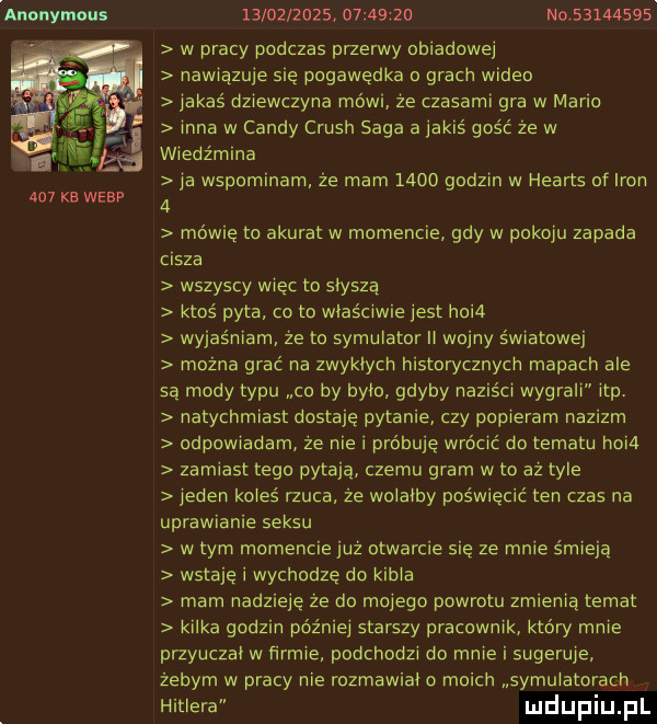 anonymous     kb werp                     n           w pracy podczas przerwy obiadowej nawiazuje się pogawędka o grach wideo jakas dziewczyna mówi że czasami gra w maria inna w cindy crush saga a jakis gość że w wiedźmina ja wspominam że mam      godzin w hearts of iron   mówię to akurat w momencie gdy w pokoju zapada cisza wszyscy wiec to slysza ktos pyta co to wlasciwie jest hoi  wyjaśniam że to symulator ll wojny s wistowej można grać na zwyklych historycznych mapach ale sa mody typu co by bylo gdyby napis ci wygrali ibp. natychmiast dostaję pytanie czy popieram nazizm odpowiadam ze nie i próbuje wrocic do tematu hoi  zamiast tego pytaja czemu gram w to az tyle jeden koles rzuca że wolałby poswiecic ten czas na uprawianie seksu wtem momencie juz otwarcie się ze mnie smieja wstaje i wychodze do kibla mam nadzieje ze d  mojego powrotu zmienia temat kilka godzin później starszy pracownik ktory mnie przyuczel w firmie podchodzi do mnie i sugeruje żebym w pracy nie rozmawial o moich symulatorach hitlera uldupiu ll