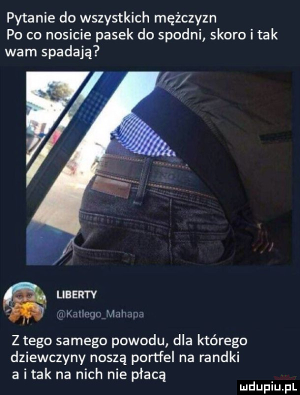 pytanie do wszystkich mężczyzn po co nosicie pasek do spodni skoro i tak wam spadają liberty h mną mam z tego samego powodu dla którego dziewczyny noszą portfel na randki a imak na nich nie płacą