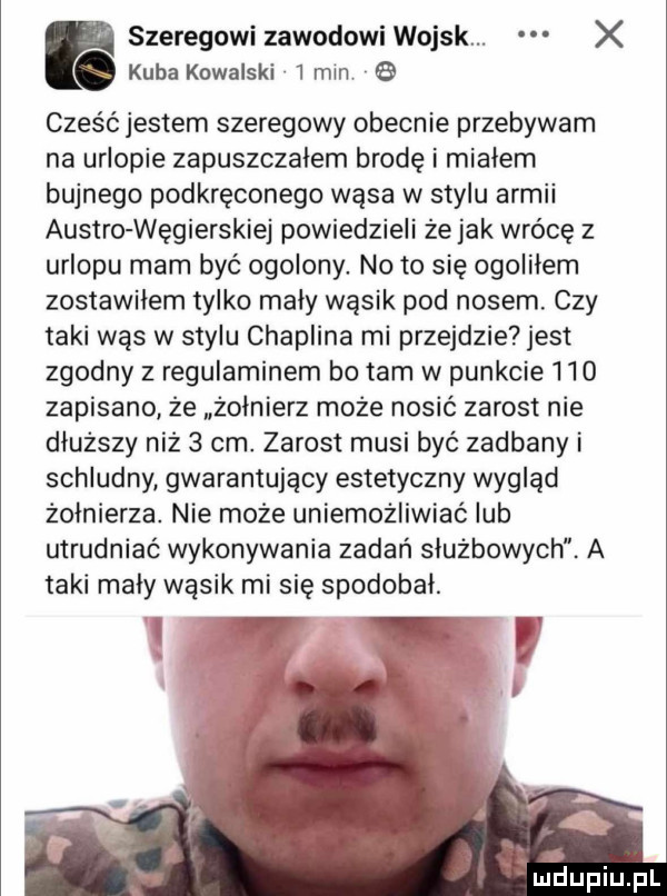 szeregowi zawodowi wojsk. x kuba kowalski  mm cześć jestem szeregowy obecnie przebywam na urlopie zapuszczalem brodę i miałem bujnego podkręconego wąsa w stylu armii austro węgierskiej powiedzieli że jak wrócę z urlopu mam być ogolony. no to się ogolilem zostawilem tylko maly wąsik pod nosem. czy taki was w stylu chaplina mi przejdzie jest zgodny z regulaminem bo tam w punkcie i io zapisano że żołnierz może nosić zarost nie dłuższy niż   cen. zarost musi być zadbany i schludny gwarantujący estetyczny wygląd zolnierza. nie może uniemożliwiać lub utrudniać wykonywania zadań służbowych. a taki mały wąsik mi się spodobal. abakankami o