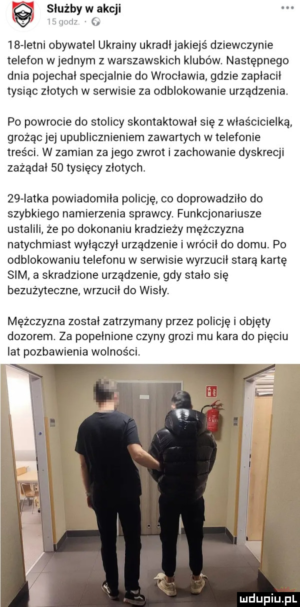 służby w akcji lśqorlz    istni obywatel ukrainy ukradljakiejś dziewczynie telefon wrednym z warszawskich klubow. następnego dnia pojechał specjalnie do wroclawia gdzie zapłacił tysiąc zlotych w serwisie za odblokowanie urządzenia. po powrocie do stolicy skontaktował się z właścicielką grożąc jej upublicznieniem zawartych w telefonie treści w zamian za jego zwrot i zachowanie dyskrecji zażądał    tysięcy zlotych.    iatka powiadomila policję co doprowadziło do szybkiego namierzenia sprawcy. funkcjonariusze ustalili że po dokonaniu kradzieży mężczyzna natychmiast wylaczyl urzadzenie i wrócil do domu. po odblokowaniu telefonu w serwisie wyrzucil starą kartę sim a skradzione urządzenie gdy stalo się bezużyteczne wrzucii do wisly. mężczyzna został zatrzymany przez policję i objęty dozorem. za popelnione czyny grozi mu kara do pięciu lat pozbawienia wolności