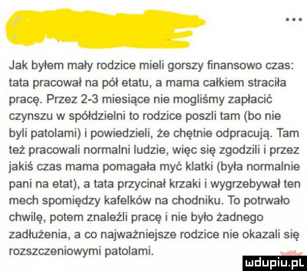 jak bylem maly rodzice mieli gorszy finansowo czas tata pracował na pól etatu a mama calkiem stracila pracę. przez     miesiące nie mogliśmy zaplacic czynszu w spółdzielni to rodzice poszli tam bo nie byli palolami i powiedzieli że chętnie odpracują. tam też pracowali normalni ludzie więc się zgodzili i przez jakiś czas mama pomagala myć klatki była normalnie pani na etat a lata przycinal krzaki i wygrzebywal ten mech spomiędzy kafelków na chodniku. to potrwalo chwilę potem znaleźli prace i nie bylo żadnego zadłużenia a co najwazniejsze rodzice nie okazali się rozszczeniowymi patolami