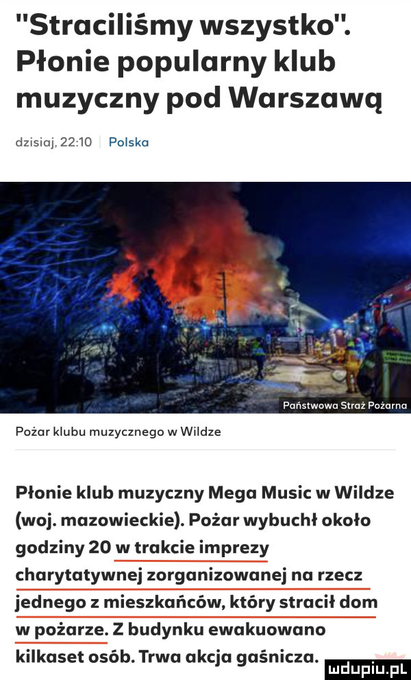 straciliśmy wszystko. płonie popularny klub muzyczny pod warszawą dzxsiuj      polska państwowa skaz pozamu pożar klubu muzycznego w wildze płonie klub muzyczny mega mulic w wildze woj. mazowieckie. pożar wybuchł około godziny    w trakcie imprezy charytatywnej zorganizowanej na rzecz jednego z mieszkańców który stracił dom w pożarze. z budynku ewakuowano kilkaset osób. trwa akcja gaśnicza