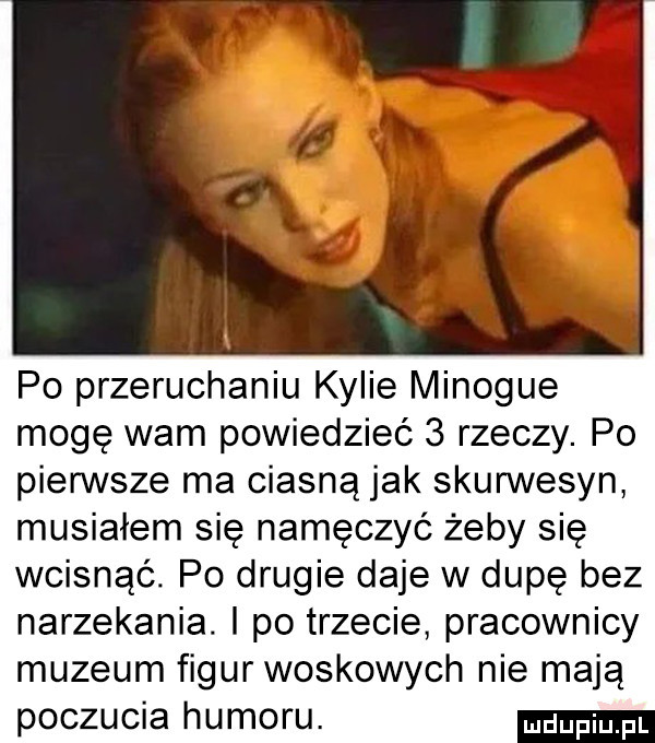 po przeruchaniu kylie minogue mogę wam powiedzieć   rzeczy. po pierwsze ma ciasną jak skurwysyn musiałem się namęczyć żeby się wcisnąć. po drugie daje w dupę bez narzekania. i po trzecie pracownicy muzeum figur woskowych nie mają poczucia humoru