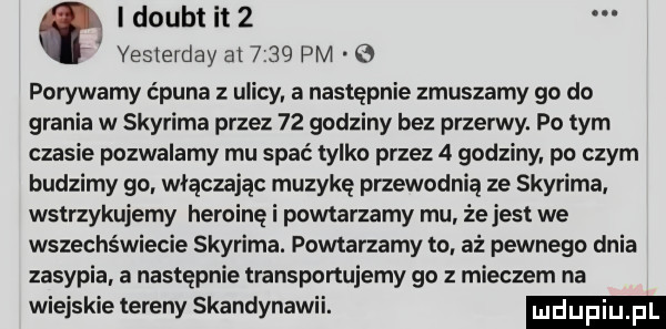 i doubt it   ł yeslerday        pm e porywamy ćpuna uliml a następnie zmuszamy go do grania w skyrima przez    godziny bez przerwy. po tym czasie pozwalamy mu spać tylko przez   godziny po czym budzimy go. włączając muzykę przewodnią ze skyrima. wstrzykujemy heroinę i powtarzamy mu że jest we wszechświecie skyrima. powtarzamy to aż pewnego dnia zasypia a następnie transportujemy go   mieczem na wiejskie tereny skandynawii