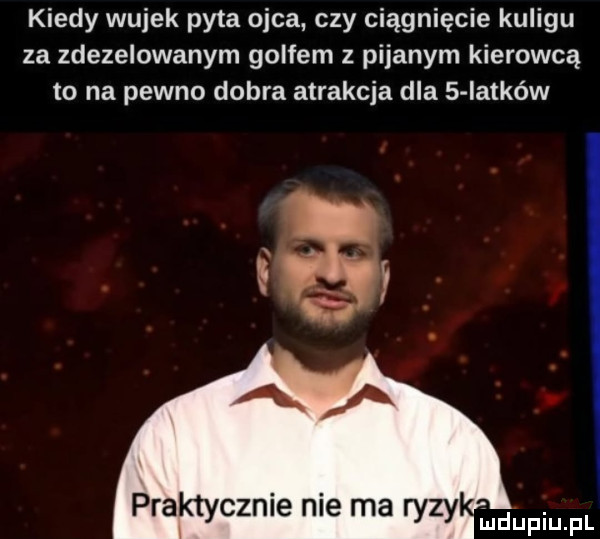 kiedy wujek pyta ojca czy ciągnięcie kuligu za zdezelowanym golfem z pijanym kierowcą to na pewno dobra atrakcja dla   iatków praktycznie nie ma ryzy mnpm f