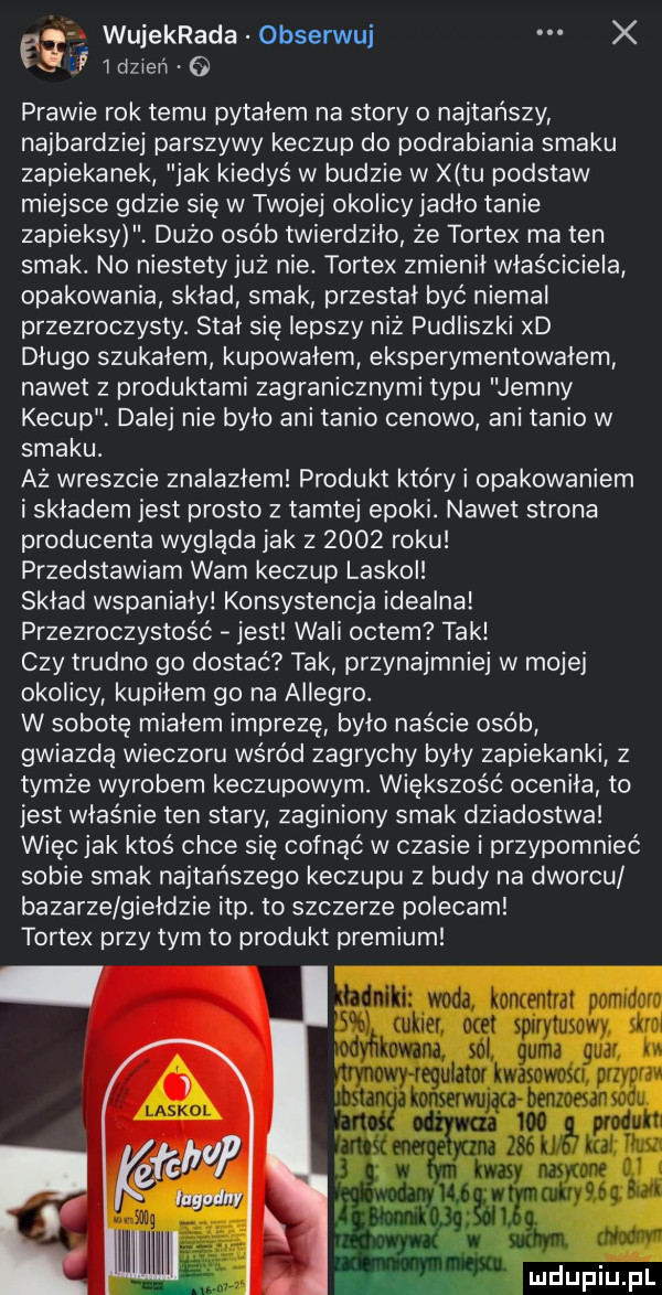 wujekrada obserwuj x x. j  dzien   prawie rok temu pytałem na story o najtańszy najbardziej parszywy keczup do podrabiania smaku zapiekanek jak kiedyś w budzie w x tu podstaw miejsce gdzie się w twojej okolicy jadlo tanie zapieksy dużo osób twierdziło że tortex ma ten smak. no niestety już nie. tortex zmienił właściciela opakowania sklad smak przestał być niemal przezroczysty. stał się lepszy niż pudliszki xd długo szukałem kupowałem eksperymentowałem nawet z produktami zagranicznymi typu jimny kecup. dalej nie było ani tanio cenowo ani tanio w smaku. aż wreszcie znalazlem produkt któryi opakowaniem i składem jest prosto z tamtej epoki. nawet strona producenta wygląda jak z      roku przedstawiam wam keczup laskol sklad wspaniały konsystencja idealna przezroczystość jest wali octem tak czy trudno go dostać tak przynajmniej w mojej okolicy kupilem go na allegro. w sobotę mialem imprezę było naście osób gwiazdą wieczoru wśród zagrychy były zapiekanki z tymże wyrobem keczupowym. większość oceniła to jest właśnie ten stary zaginiony smak dziadostwa więc jak ktoś chce się cofnąć w czasie i przypomnieć sobie smak najtańszego keczupu z budy na dworcu bazarze gieldzie ibp. to szczerze polecam tortex przy tym to produkt premium niki woda koncentrat pomidora cukier ocet spirytusowy sim mna sól gumavguai egulatot lwasowosa przvpra kmwunw benzoesan sodu wo uh w    k unię was nas one i      y k aby ćg   ań