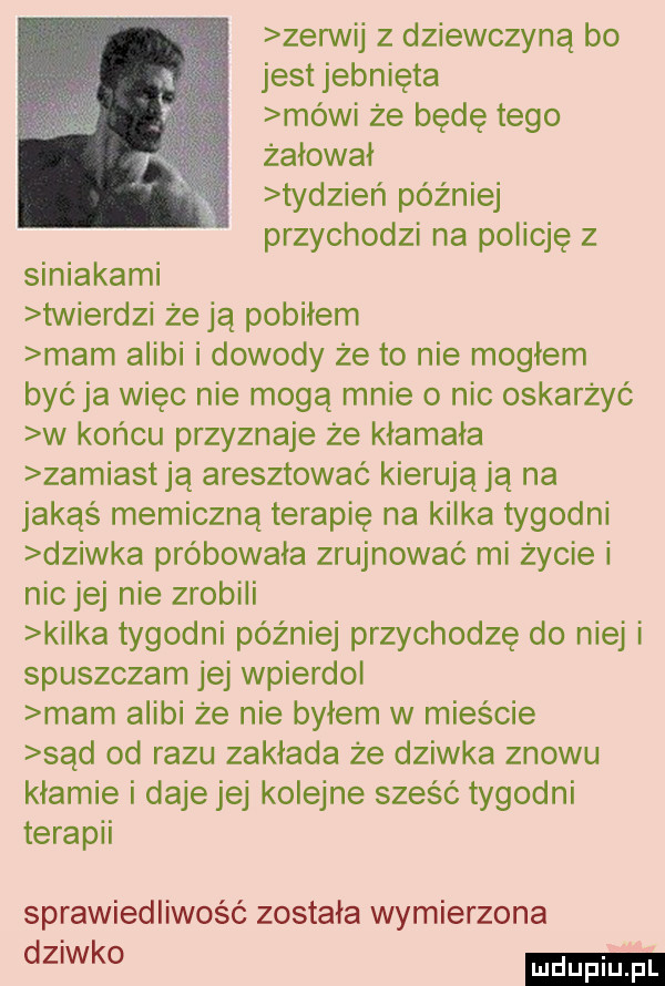 zegnij z dziewczyną bo jest jebnięta mówi że będę tego żalowai tydzień później przychodzi na policję z siniakami twierdzi że ją pobiłem mam alibi i dowody że to nie moglem być ja więc nie mogą mnie o nic oskarżyć w końcu przyznaje że kłamała zamiastją aresztować kierują ją na jakąś memiczną terapię na kilka tygodni dziwka próbowała zrujnować mi życie i nic jej nie zrobili kilka tygodni później przychodzę do niej i spuszczam jej wpierdol mam alibi że nie bylem w mieście sąd od razu zakłada że dziwka znowu kłamie i daje jej kolejne sześć tygodni terapii sprawiedliwość zostala wymierzona ka