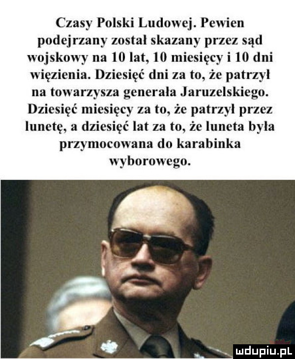 czasy polski ludowej. pewien podejrzany zostal skazany przez sąd wojskowy na    lat    miesięcy i    dni więzienia. dziesięć dni za to że patrzyl na towarzysza generała jaruzelskiego. dziesięć miesięcy za to że patrzyl przez lunetę a dziesięć lat za to że luneta była przymocowana do karabinka wyborowego