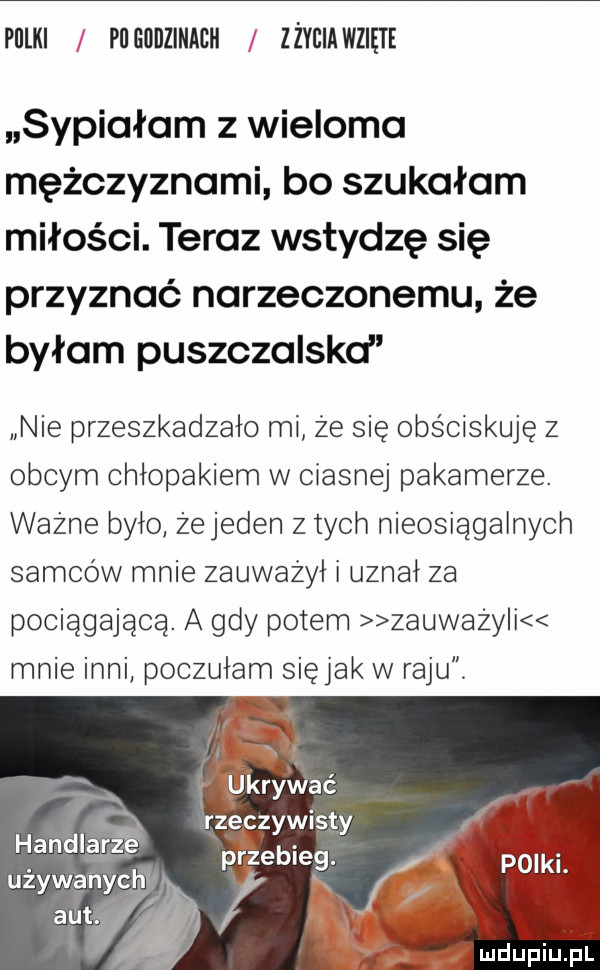 pulki pl gadzinach z życia wzięte sypiałam z wieloma mężczyznami bo szukałam miłości. teraz wstydzę się przyznać narzeczonemu że byłam puszczalskcl nie przeszkadzało mi że się obściskuje z obcym chłopakiem w ciasnej pakamerze. ważne było zejeden z tych nieosiągalnych samców mnie zauważył i uznał za pociągająca. a gdy potem zauważy i mnie inni poczułam siejak w raju r wkryinać rzeczywisty     przecie. używanych   poikl. aut. i handlarzéé