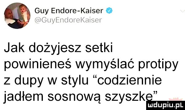 gay endore kaiser o   ig i imax k wu jak dożyjesz setki powinieneś wymyślać protipy z dupy w stylu codziennie jadłem sosnową szyszkﬁ