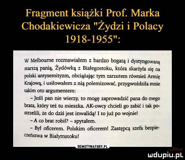 w lelboume rozmawialem z bardzo bogacą i dystyngowana starszą panią żydowkąz bialegostoku która skatżyla się na polski antysemityzm obciążając tym mzutem również armię kijową i usilowalem z nią polemizować przygwoździła mnie takim oto argumentem jeśli pan nie wierzy o mogę zaprowadzić pana do mego bla który też tu mieszka. ak orly cntieli gu ubić i tak i strzelili że do dziś jest inwalidą i to już po wojnie a co bm rob spytalem. byl oﬂcerem. polskim oﬁcerem zastępcą szefa bezpie męstwa w bialymstoku usunvmrnnvm