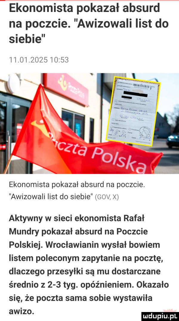 ekonomista pokazał absurd na poczcie. awizowali list do siebie              ekonomista pokazal absurd na poczcie. awizowali list do siebie gov. aktywny w sieci ekonomista rafał munclry pokazał absurd na poczcie polskiej. wrocławianin wysłał bowiem listem poleconym zapytanie na pocztę dlaczego przesyłki są mu dostarczane średnio       tag. opóźnieniem. okazało się że poczta sama sobie wystawiła aw zo